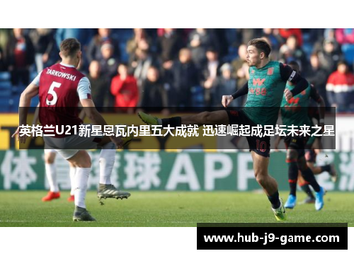 英格兰U21新星恩瓦内里五大成就 迅速崛起成足坛未来之星