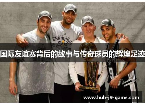 国际友谊赛背后的故事与传奇球员的辉煌足迹 国际友谊赛背后的故事与传奇球员的辉煌足迹