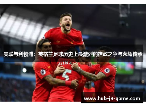 曼联与利物浦:英格兰足球历史上最激烈的宿敌之争与荣耀传承 曼联与利物浦:英格兰足球历史上最激烈的宿敌之争与荣耀传承