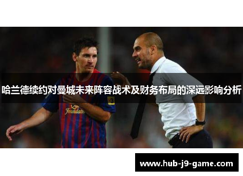 哈兰德续约对曼城未来阵容战术及财务布局的深远影响分析 哈兰德续约对曼城未来阵容战术及财务布局的深远影响分析