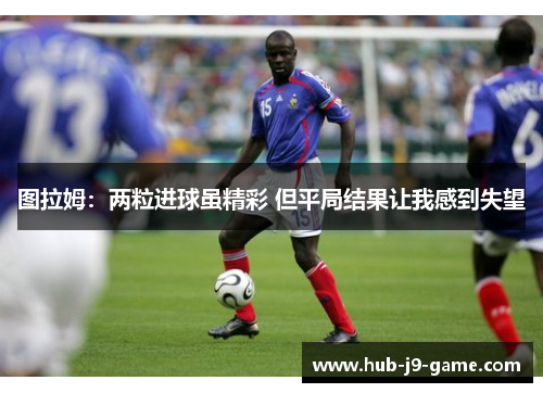 图拉姆:两粒进球虽精彩 但平局结果让我感到失望 图拉姆:两粒进球虽精彩 但平局结果让我感到失望