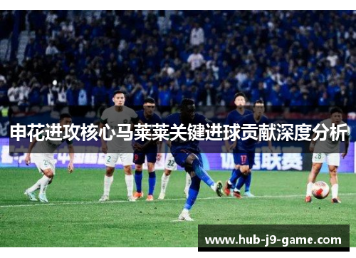 申花进攻核心马莱莱关键进球贡献深度分析 申花进攻核心马莱莱关键进球贡献深度分析