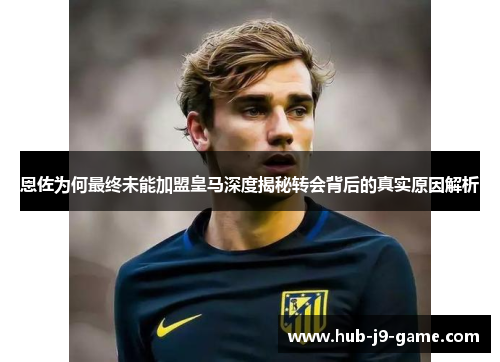 恩佐为何最终未能加盟皇马深度揭秘转会背后的真实原因解析 恩佐为何最终未能加盟皇马深度揭秘转会背后的真实原因解析
