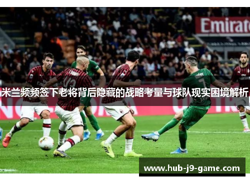 米兰频频签下老将背后隐藏的战略考量与球队现实困境解析 米兰频频签下老将背后隐藏的战略考量与球队现实困境解析
