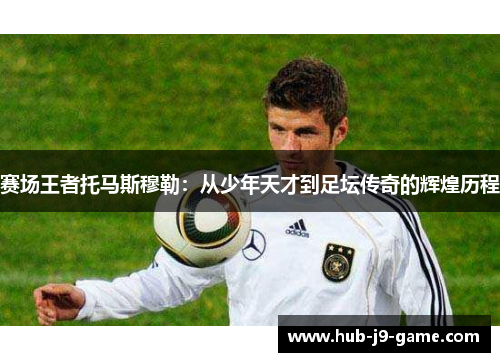 赛场王者托马斯穆勒：从少年天才到足坛传奇的辉煌历程